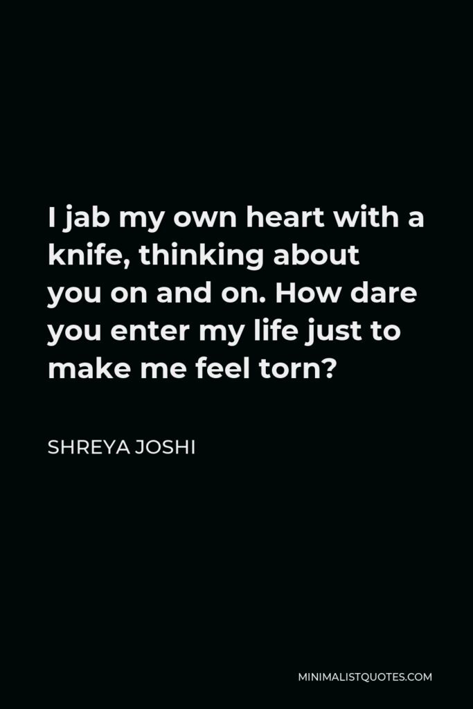Shreya Joshi Quote - I jab my own heart with a knife, thinking about you on and on. How dare you enter my life just to make me feel torn?