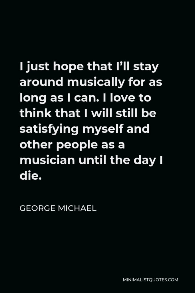 George Michael Quote - I just hope that I’ll stay around musically for as long as I can. I love to think that I will still be satisfying myself and other people as a musician until the day I die.