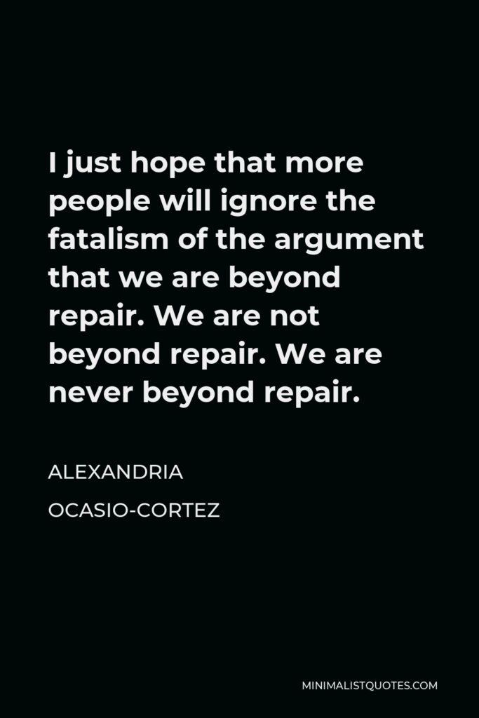 Alexandria Ocasio-Cortez Quote - I just hope that more people will ignore the fatalism of the argument that we are beyond repair. We are not beyond repair. We are never beyond repair.
