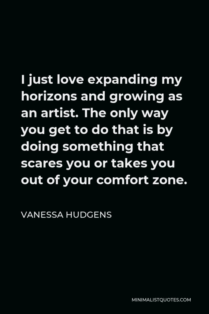 Vanessa Hudgens Quote - I just love expanding my horizons and growing as an artist. The only way you get to do that is by doing something that scares you or takes you out of your comfort zone.