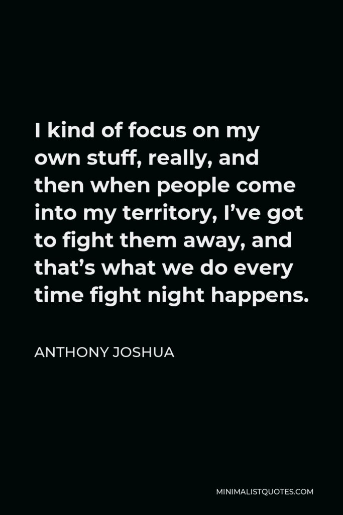 Anthony Joshua Quote - I kind of focus on my own stuff, really, and then when people come into my territory, I’ve got to fight them away, and that’s what we do every time fight night happens.