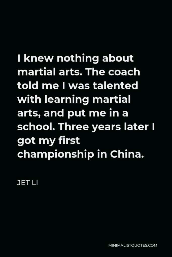 Jet Li Quote - I knew nothing about martial arts. The coach told me I was talented with learning martial arts, and put me in a school. Three years later I got my first championship in China.