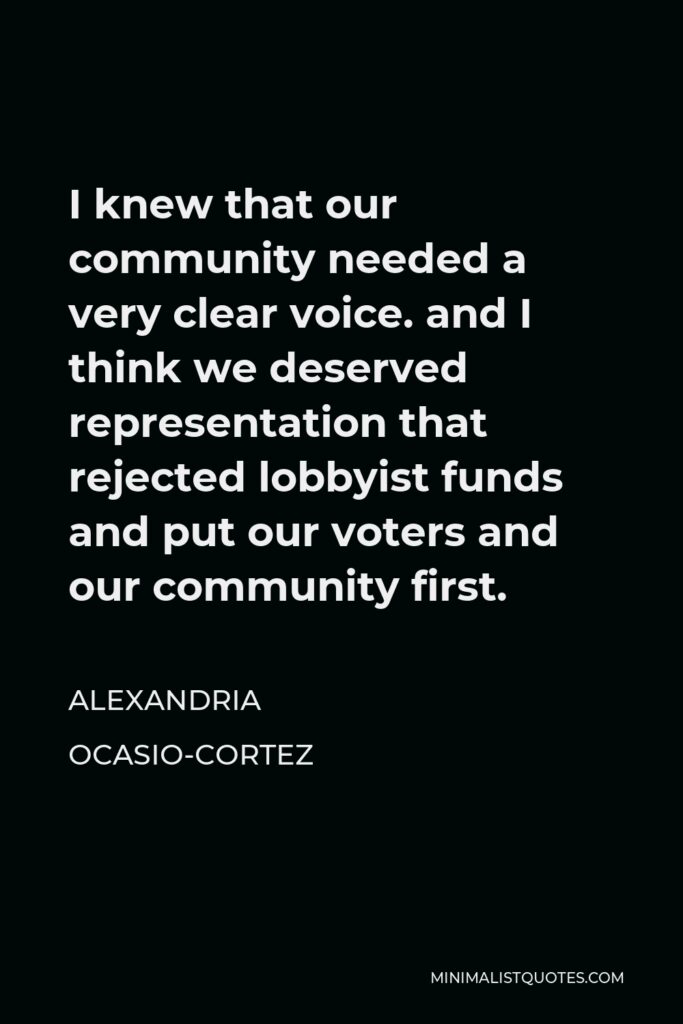 Alexandria Ocasio-Cortez Quote - I knew that our community needed a very clear voice. and I think we deserved representation that rejected lobbyist funds and put our voters and our community first.