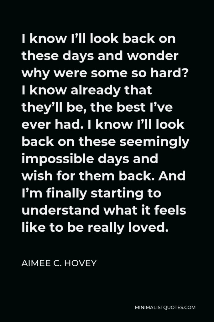 Aimee C. Hovey Quote - I know I’ll look back on these days and wonder why were some so hard? I know already that they’ll be, the best I’ve ever had. I know I’ll look back on these seemingly impossible days and wish for them back. And I’m finally starting to understand what it feels like to be really loved.