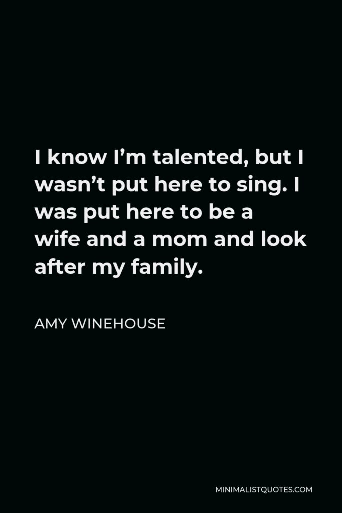 Amy Winehouse Quote - I know I’m talented, but I wasn’t put here to sing. I was put here to be a wife and a mom and look after my family.
