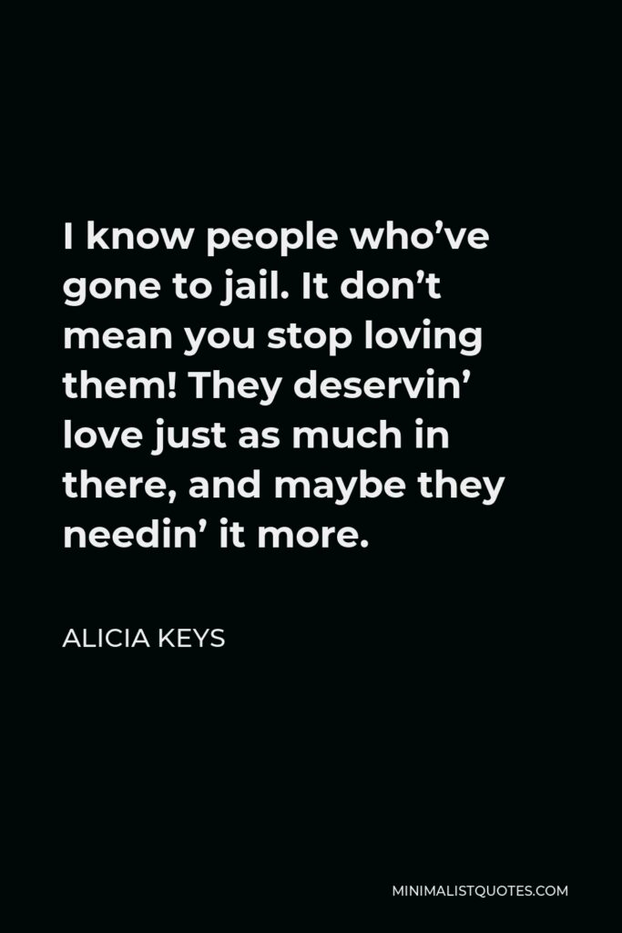 Alicia Keys Quote - I know people who’ve gone to jail. It don’t mean you stop loving them! They deservin’ love just as much in there, and maybe they needin’ it more.