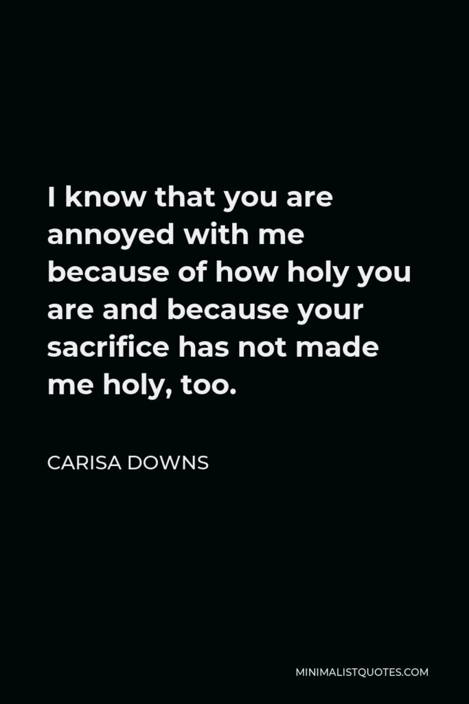 Carisa Downs Quote - I know that you are annoyed with me because of how holy you are and because your sacrifice has not made me holy, too.