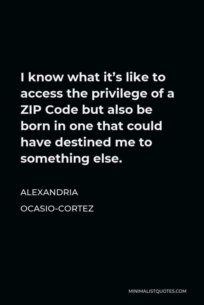 Alexandria Ocasio-Cortez Quote - I know what it’s like to access the privilege of a ZIP Code but also be born in one that could have destined me to something else.