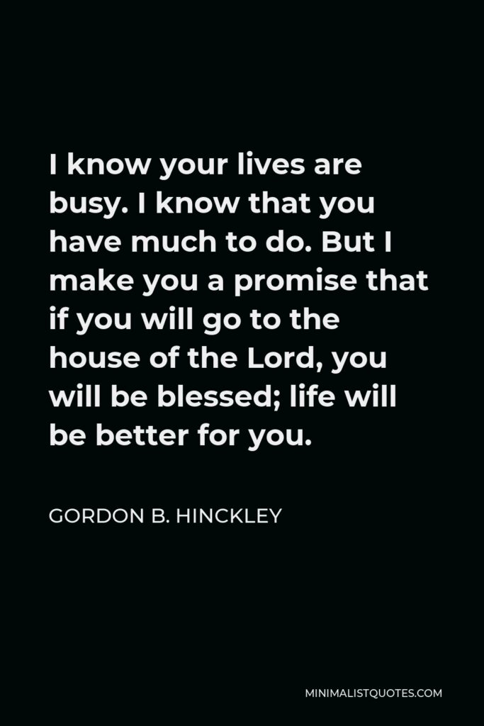 Gordon B. Hinckley Quote - I know your lives are busy. I know that you have much to do. But I make you a promise that if you will go to the house of the Lord, you will be blessed; life will be better for you.