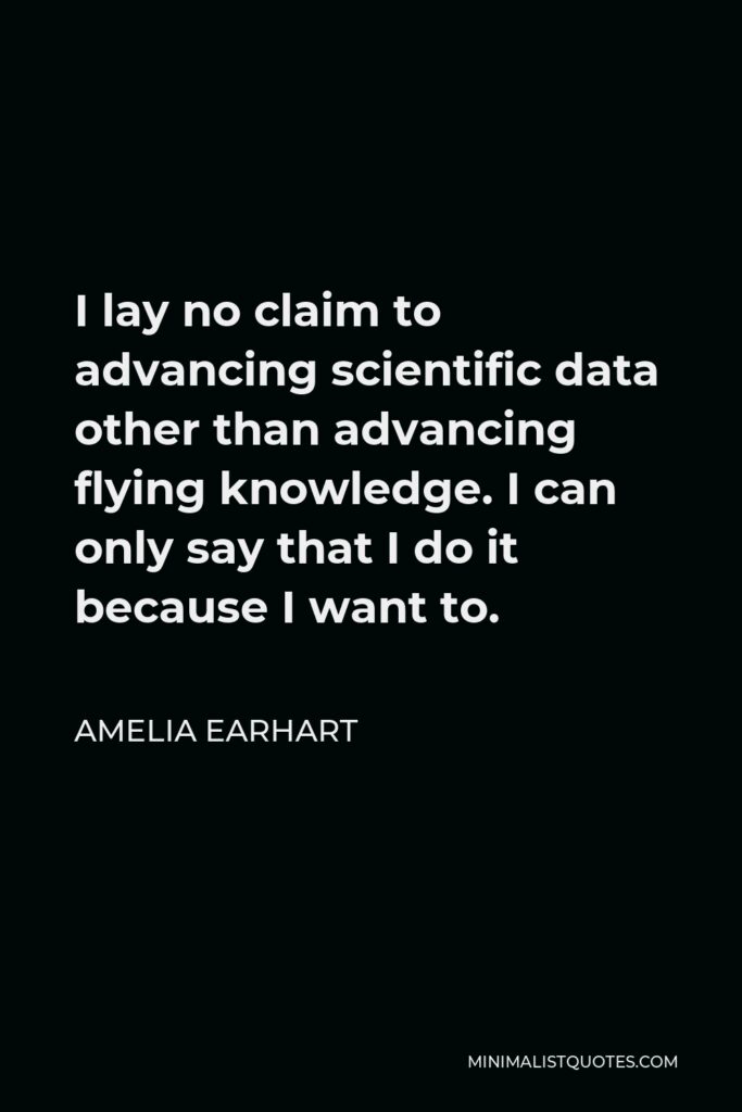 Amelia Earhart Quote - I lay no claim to advancing scientific data other than advancing flying knowledge. I can only say that I do it because I want to.