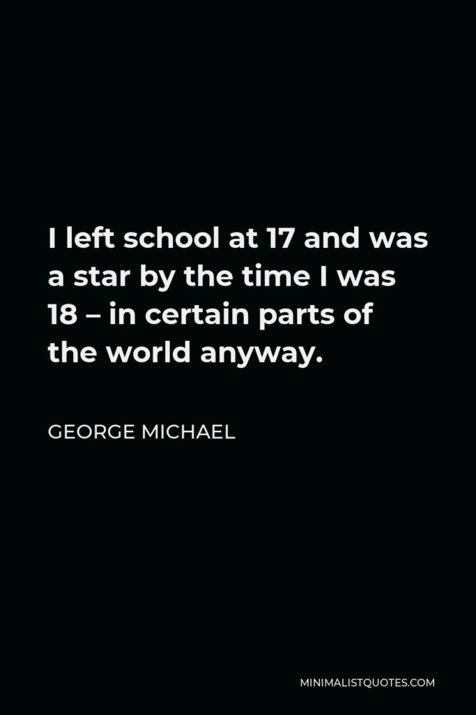 George Michael Quote - I left school at 17 and was a star by the time I was 18 – in certain parts of the world anyway.