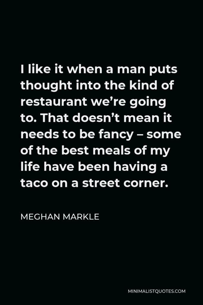 Meghan Markle Quote - I like it when a man puts thought into the kind of restaurant we’re going to. That doesn’t mean it needs to be fancy – some of the best meals of my life have been having a taco on a street corner.