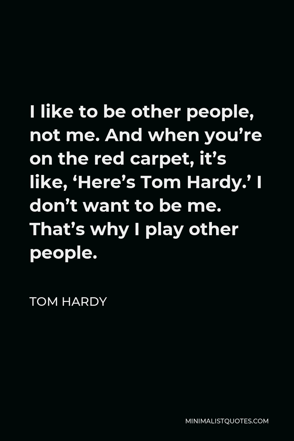 Tom Hardy Quote - I like to be other people, not me. And when you’re on the red carpet, it’s like, ‘Here’s Tom Hardy.’ I don’t want to be me. That’s why I play other people.