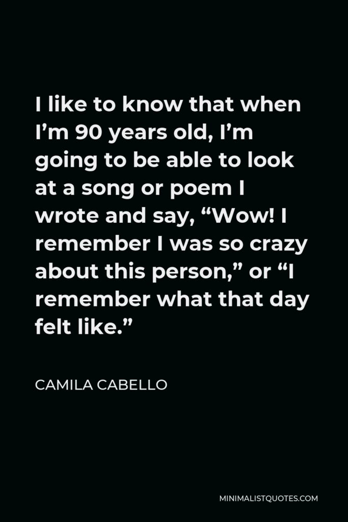 Camila Cabello Quote - I like to know that when I’m 90 years old, I’m going to be able to look at a song or poem I wrote and say, “Wow! I remember I was so crazy about this person,” or “I remember what that day felt like.”