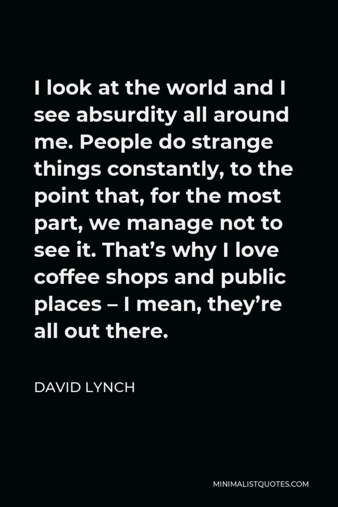 David Lynch Quote - I look at the world and I see absurdity all around me. People do strange things constantly, to the point that, for the most part, we manage not to see it. That’s why I love coffee shops and public places – I mean, they’re all out there.