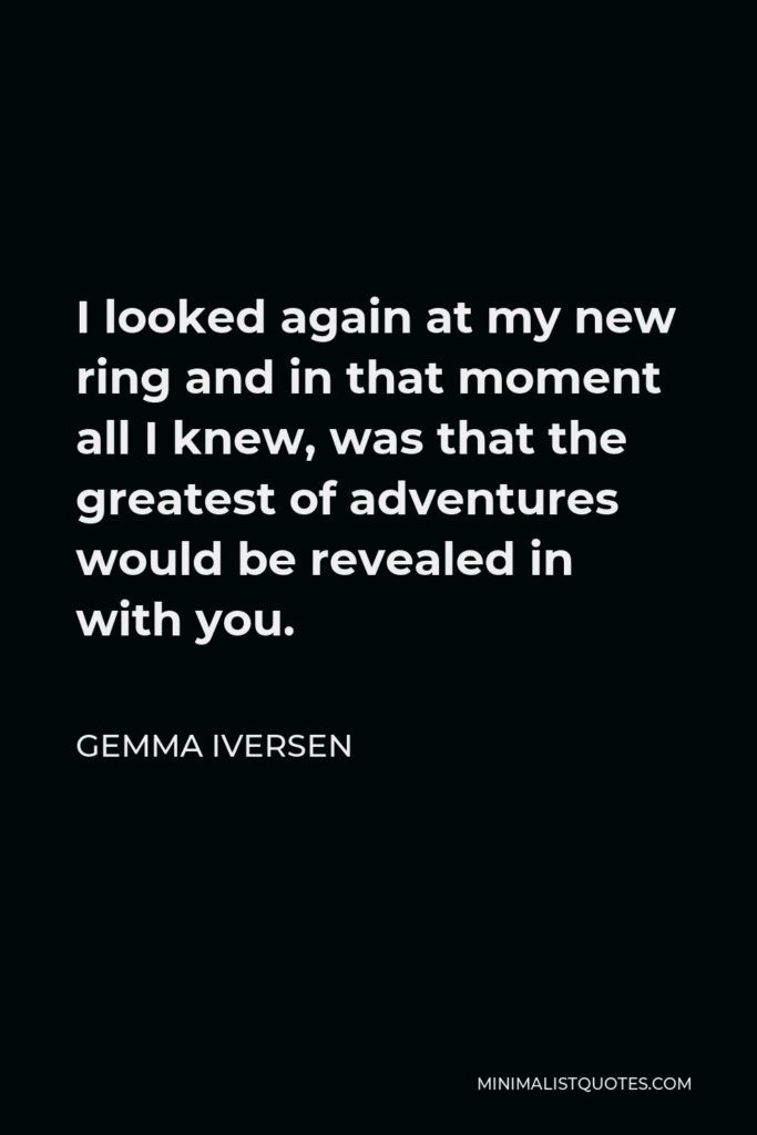 Gemma Iversen Quote - I looked again at my new ring and in that moment all I knew, was that the greatest of adventures would be revealed in with you.
