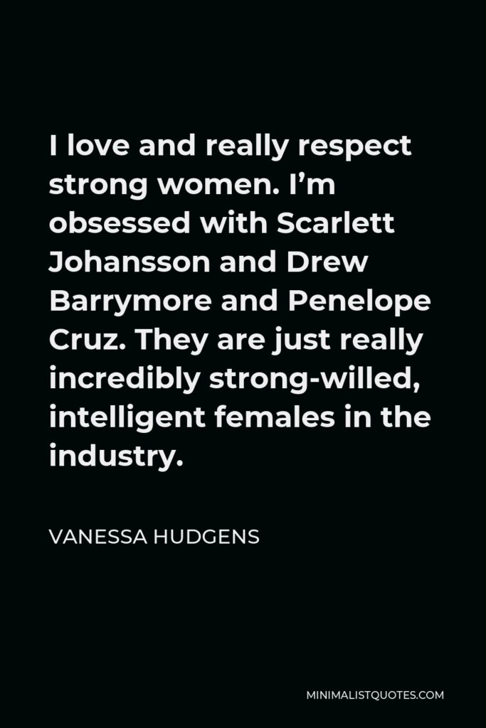 Vanessa Hudgens Quote - I love and really respect strong women. I’m obsessed with Scarlett Johansson and Drew Barrymore and Penelope Cruz. They are just really incredibly strong-willed, intelligent females in the industry.