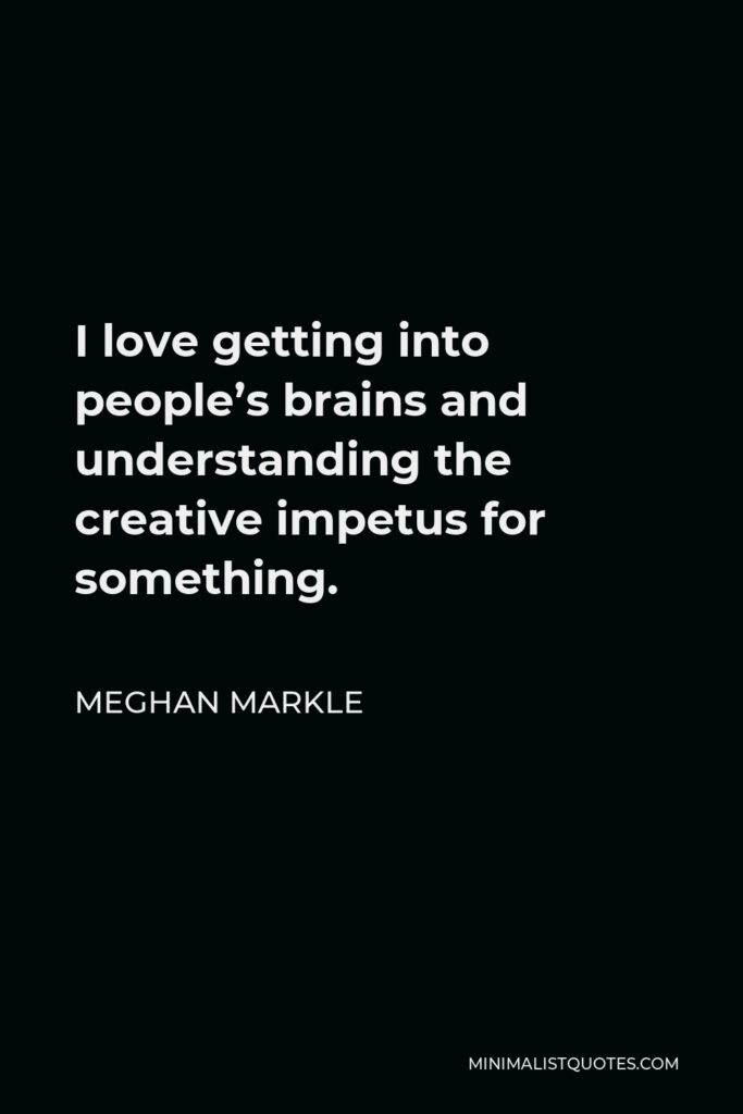 Meghan Markle Quote - I love getting into people’s brains and understanding the creative impetus for something.
