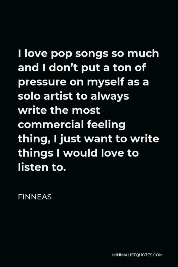 Finneas Quote - I love pop songs so much and I don’t put a ton of pressure on myself as a solo artist to always write the most commercial feeling thing, I just want to write things I would love to listen to.