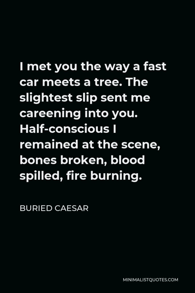 Buried Caesar Quote - I met you the way a fast car meets a tree. The slightest slip sent me careening into you. Half-conscious I remained at the scene, bones broken, blood spilled, fire burning.