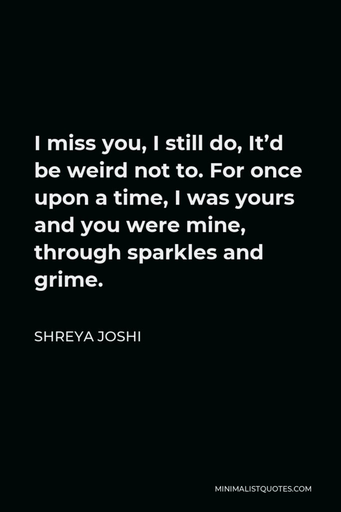 Shreya Joshi Quote - I miss you, I still do, It’d be weird not to. For once upon a time, I was yours and you were mine, through sparkles and grime.