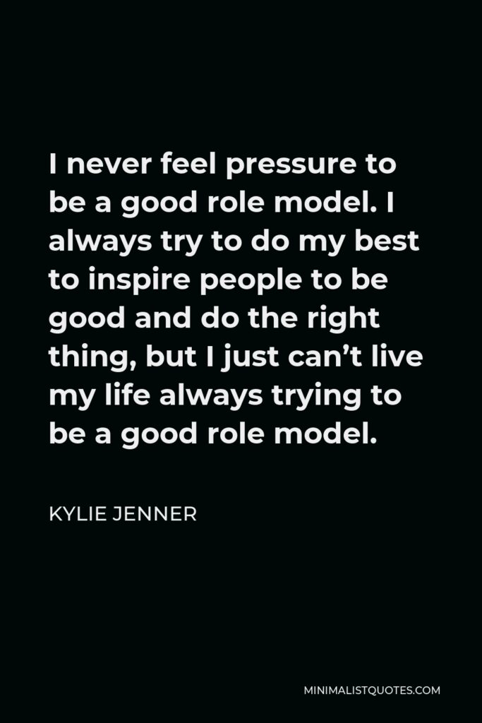 Kylie Jenner Quote - I never feel pressure to be a good role model. I always try to do my best to inspire people to be good and do the right thing, but I just can’t live my life always trying to be a good role model.
