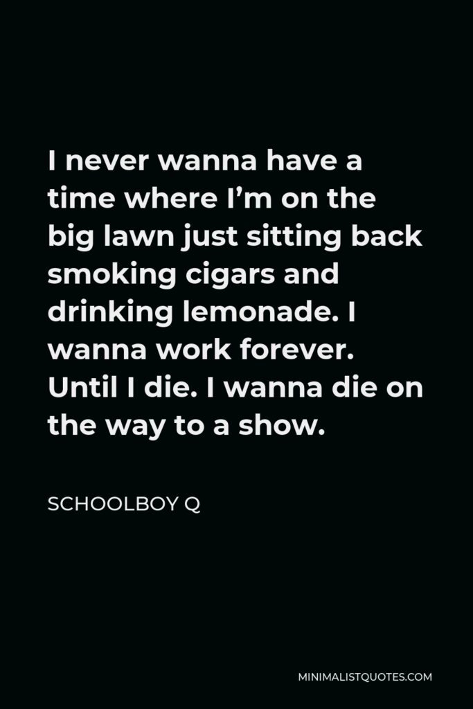 ScHoolboy Q Quote - I never wanna have a time where I’m on the big lawn just sitting back smoking cigars and drinking lemonade. I wanna work forever. Until I die. I wanna die on the way to a show.