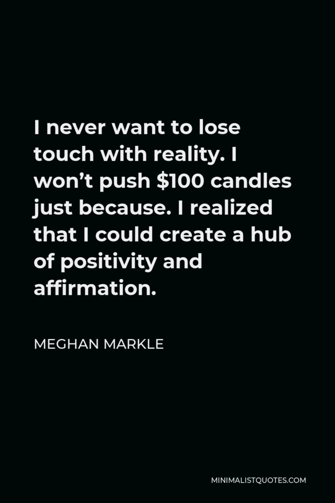 Meghan Markle Quote - I never want to lose touch with reality. I won’t push $100 candles just because. I realized that I could create a hub of positivity and affirmation.