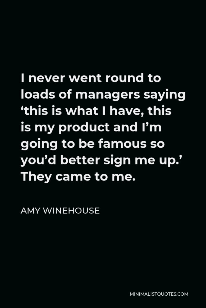 Amy Winehouse Quote - I never went round to loads of managers saying ‘this is what I have, this is my product and I’m going to be famous so you’d better sign me up.’ They came to me.