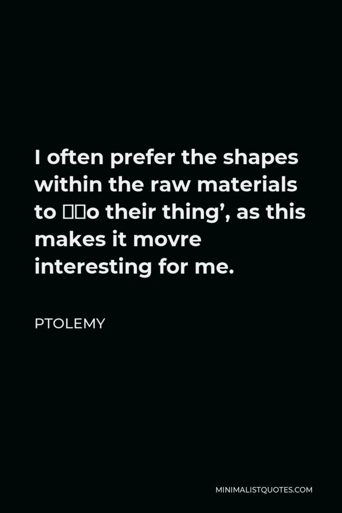 Ptolemy Quote - I often prefer the shapes within the raw materials to ‘do their thing’, as this makes it movre interesting for me.