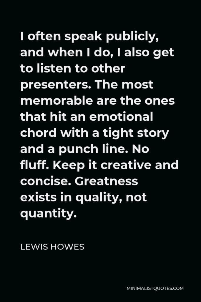 Lewis Howes Quote - I often speak publicly, and when I do, I also get to listen to other presenters. The most memorable are the ones that hit an emotional chord with a tight story and a punch line. No fluff. Keep it creative and concise. Greatness exists in quality, not quantity.