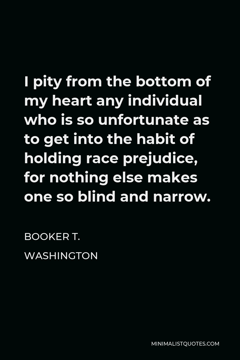 Booker T. Washington Quote - I pity from the bottom of my heart any individual who is so unfortunate as to get into the habit of holding race prejudice, for nothing else makes one so blind and narrow.