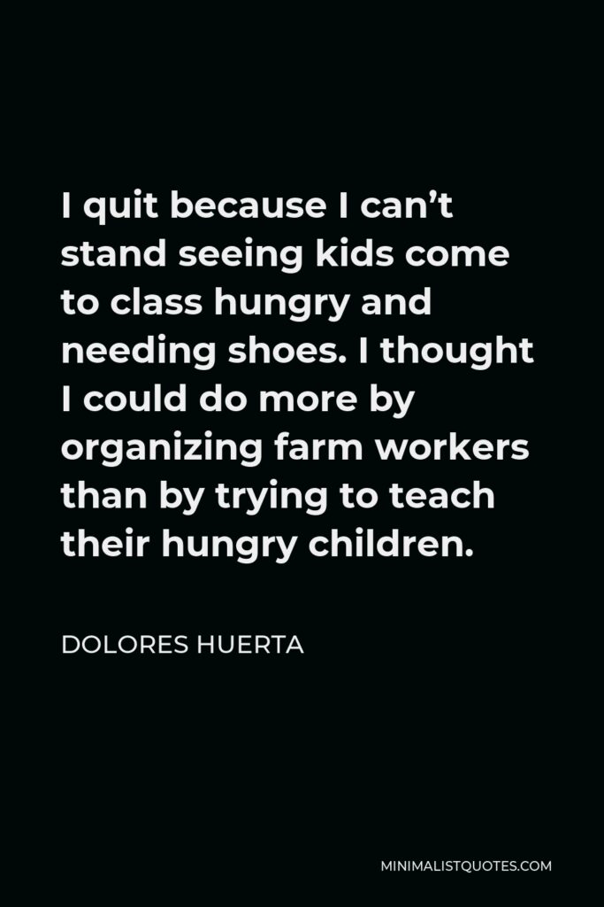 Dolores Huerta Quote - I quit because I can’t stand seeing kids come to class hungry and needing shoes. I thought I could do more by organizing farm workers than by trying to teach their hungry children.