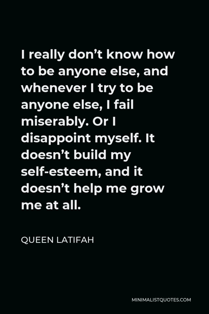 Queen Latifah Quote - I really don’t know how to be anyone else, and whenever I try to be anyone else, I fail miserably. Or I disappoint myself. It doesn’t build my self-esteem, and it doesn’t help me grow me at all.