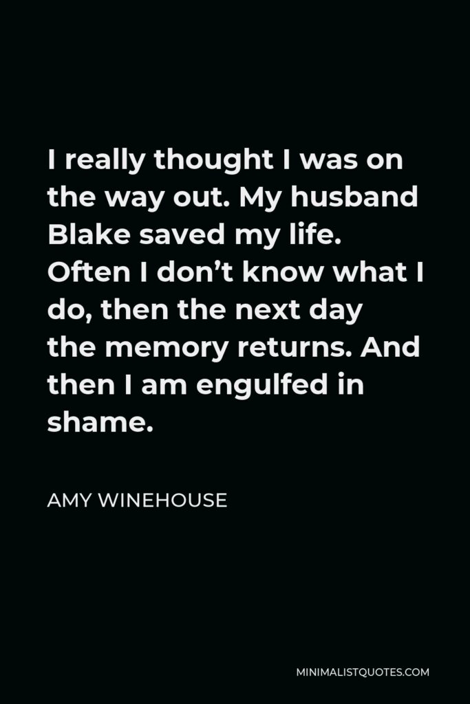 Amy Winehouse Quote - I really thought I was on the way out. My husband Blake saved my life. Often I don’t know what I do, then the next day the memory returns. And then I am engulfed in shame.