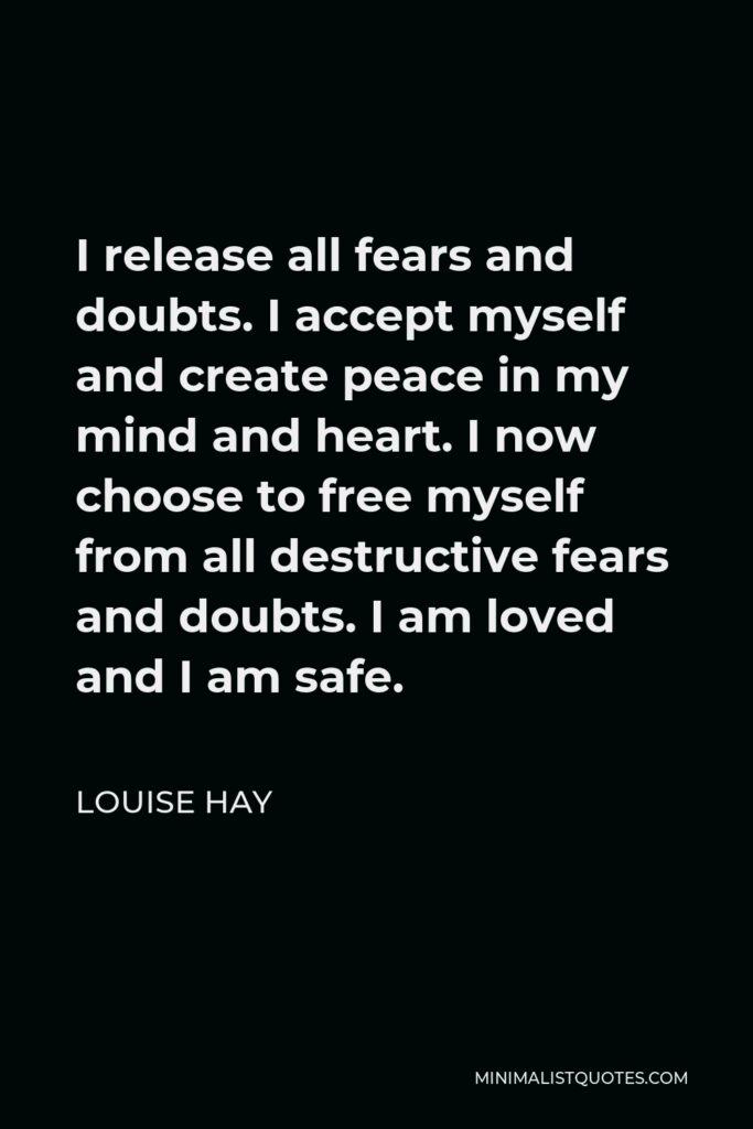 Louise Hay Quote - I release all fears and doubts. I accept myself and create peace in my mind and heart. I now choose to free myself from all destructive fears and doubts. I am loved and I am safe.