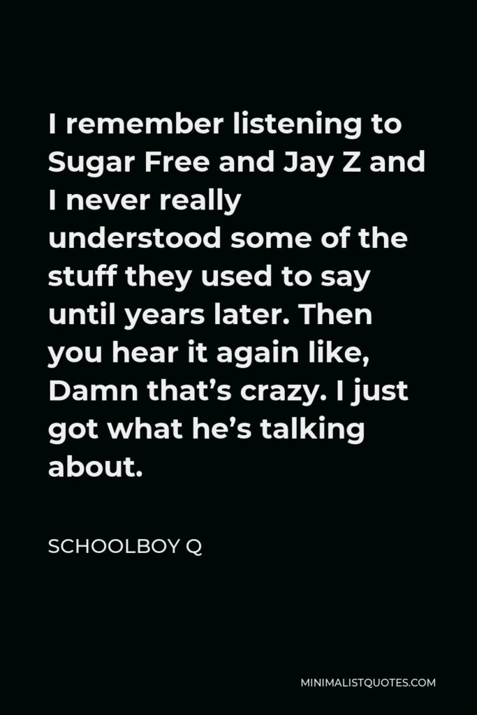 ScHoolboy Q Quote - I remember listening to Sugar Free and Jay Z and I never really understood some of the stuff they used to say until years later. Then you hear it again like, Damn that’s crazy. I just got what he’s talking about.