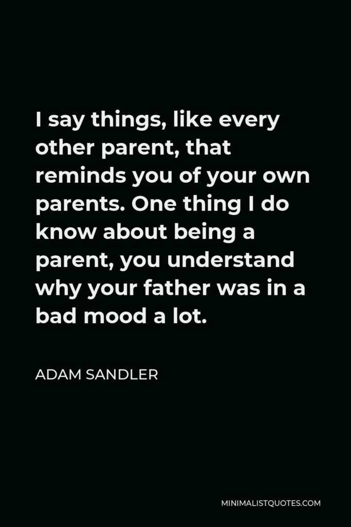 Adam Sandler Quote - I say things, like every other parent, that reminds you of your own parents. One thing I do know about being a parent, you understand why your father was in a bad mood a lot.