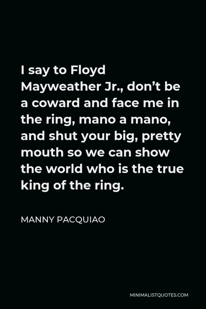 Manny Pacquiao Quote - I say to Floyd Mayweather Jr., don’t be a coward and face me in the ring, mano a mano, and shut your big, pretty mouth so we can show the world who is the true king of the ring.