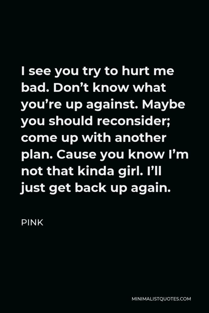 Pink Quote - I see you try to hurt me bad. Don’t know what you’re up against. Maybe you should reconsider; come up with another plan. Cause you know I’m not that kinda girl. I’ll just get back up again.