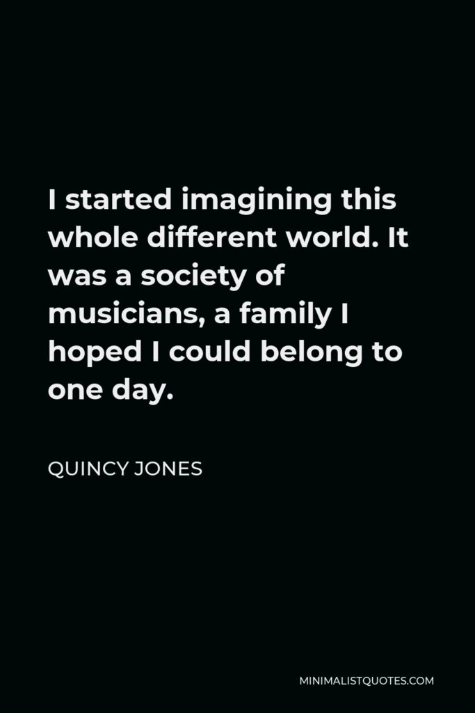 Quincy Jones Quote - I started imagining this whole different world. It was a society of musicians, a family I hoped I could belong to one day.