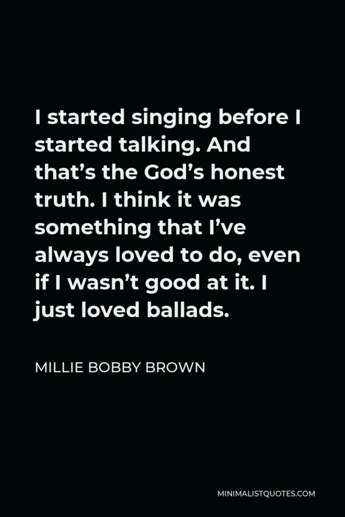 Millie Bobby Brown Quote - I started singing before I started talking. And that’s the God’s honest truth. I think it was something that I’ve always loved to do, even if I wasn’t good at it. I just loved ballads.