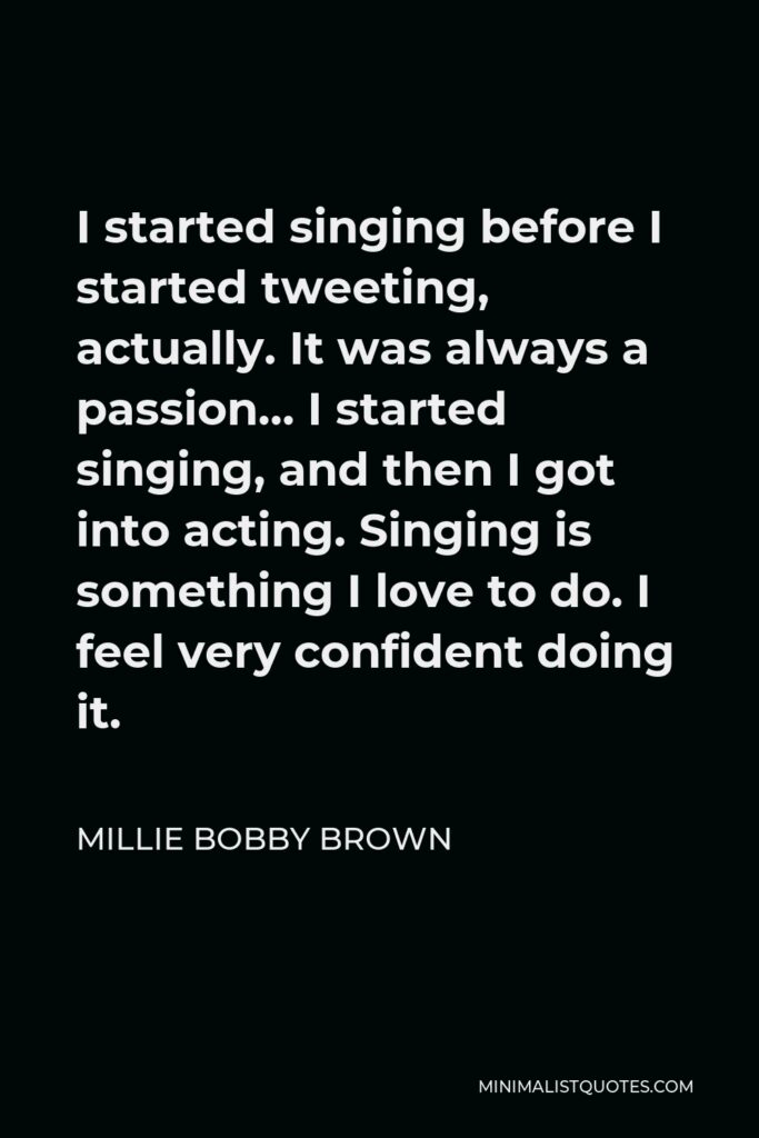 Millie Bobby Brown Quote - I started singing before I started tweeting, actually. It was always a passion… I started singing, and then I got into acting. Singing is something I love to do. I feel very confident doing it.