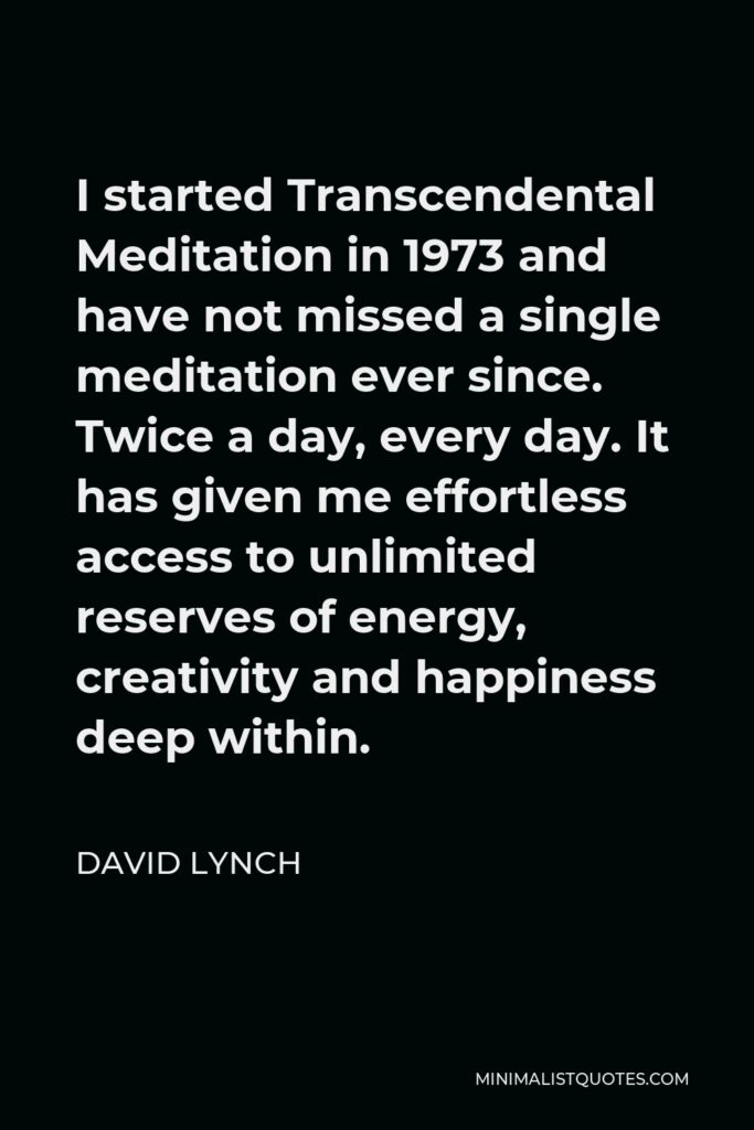 David Lynch Quote - I started Transcendental Meditation in 1973 and have not missed a single meditation ever since. Twice a day, every day. It has given me effortless access to unlimited reserves of energy, creativity and happiness deep within.