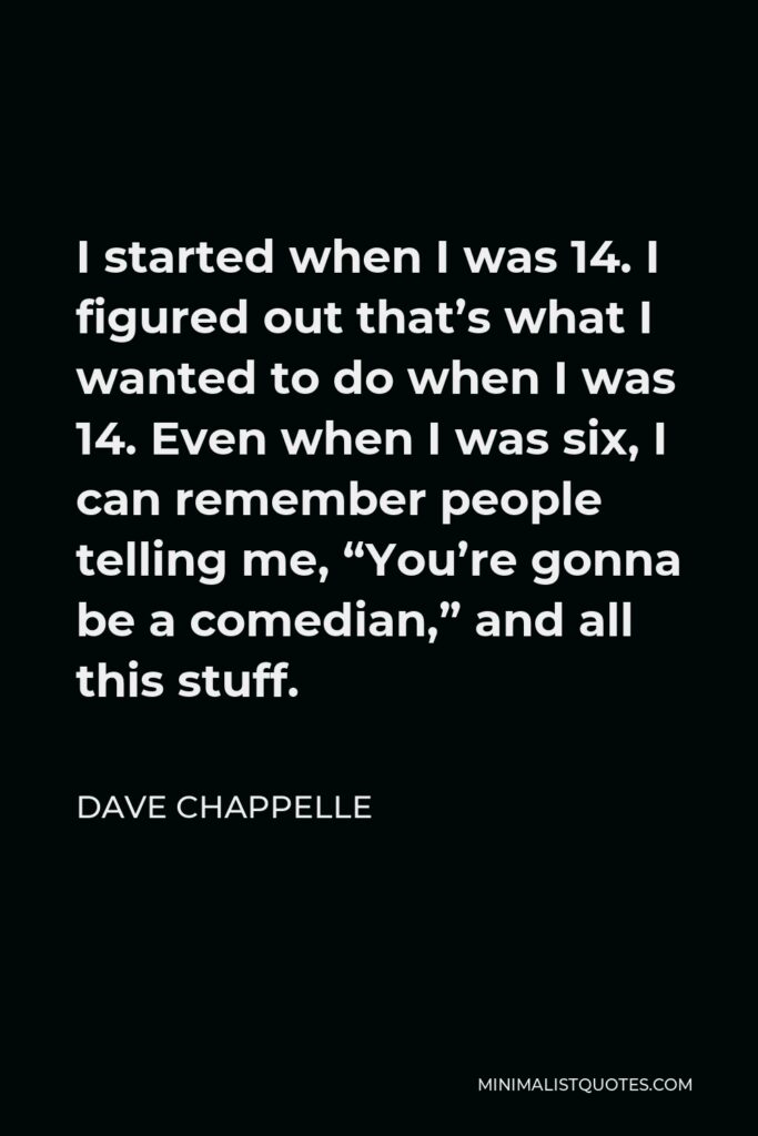 Dave Chappelle Quote - I started when I was 14. I figured out that’s what I wanted to do when I was 14. Even when I was six, I can remember people telling me, “You’re gonna be a comedian,” and all this stuff.