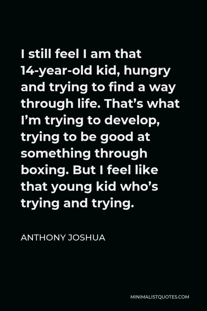 Anthony Joshua Quote - I still feel I am that 14-year-old kid, hungry and trying to find a way through life. That’s what I’m trying to develop, trying to be good at something through boxing. But I feel like that young kid who’s trying and trying.