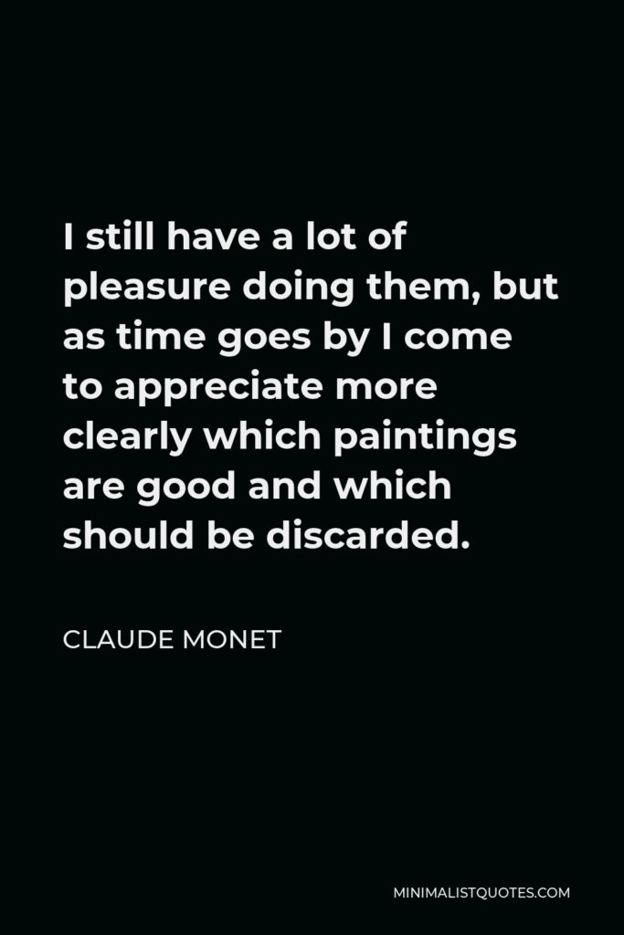 Claude Monet Quote - I still have a lot of pleasure doing them, but as time goes by I come to appreciate more clearly which paintings are good and which should be discarded.