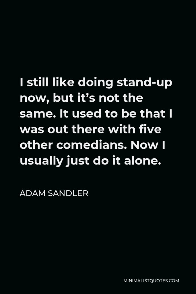 Adam Sandler Quote - I still like doing stand-up now, but it’s not the same. It used to be that I was out there with five other comedians. Now I usually just do it alone.
