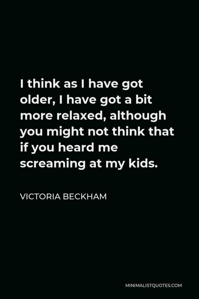 Victoria Beckham Quote - I think as I have got older, I have got a bit more relaxed, although you might not think that if you heard me screaming at my kids.
