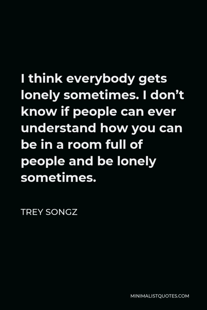 Trey Songz Quote - I think everybody gets lonely sometimes. I don’t know if people can ever understand how you can be in a room full of people and be lonely sometimes.
